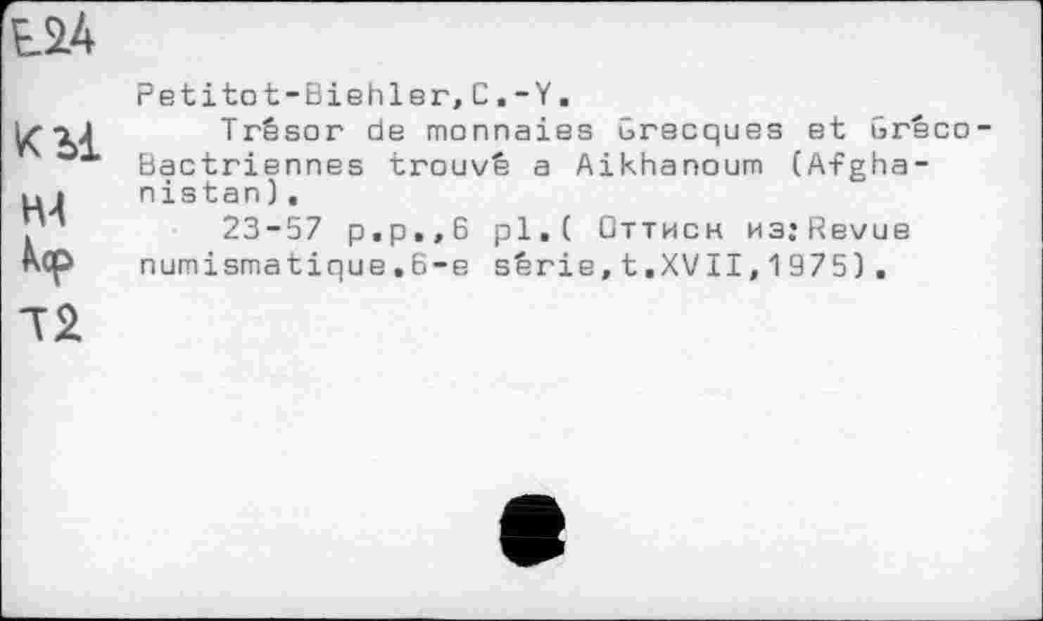 ﻿
кор
Л2
Petitot-Biehler,C.-Y.
Trésor de monnaies Grecques et Gréco-Bactriennes trouvé a Aikhanoum (Afghanistan) ,
23-57 p.p.,6 pl.( Оттисн MsjRevue numismatique.6-е série,t.XVII,1975),